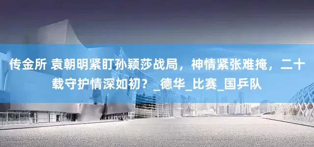 传金所 袁朝明紧盯孙颖莎战局，神情紧张难掩，二十载守护情深如初？_德华_比赛_国乒队