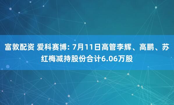 富敦配资 爱科赛博: 7月11日高管李辉、高鹏、苏红梅减持股份合计6.06万股
