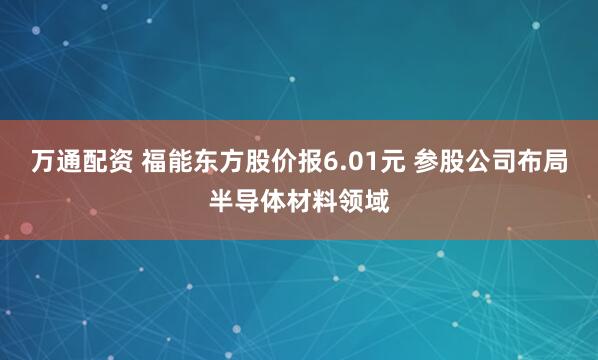 万通配资 福能东方股价报6.01元 参股公司布局半导体材料领域