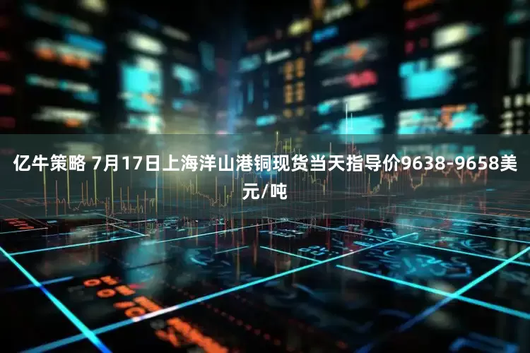 亿牛策略 7月17日上海洋山港铜现货当天指导价9638-9658美元/吨
