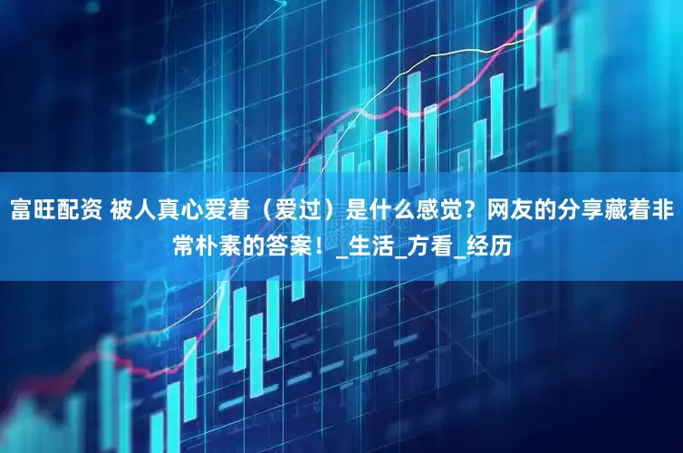 富旺配资 被人真心爱着（爱过）是什么感觉？网友的分享藏着非常朴素的答案！_生活_方看_经历