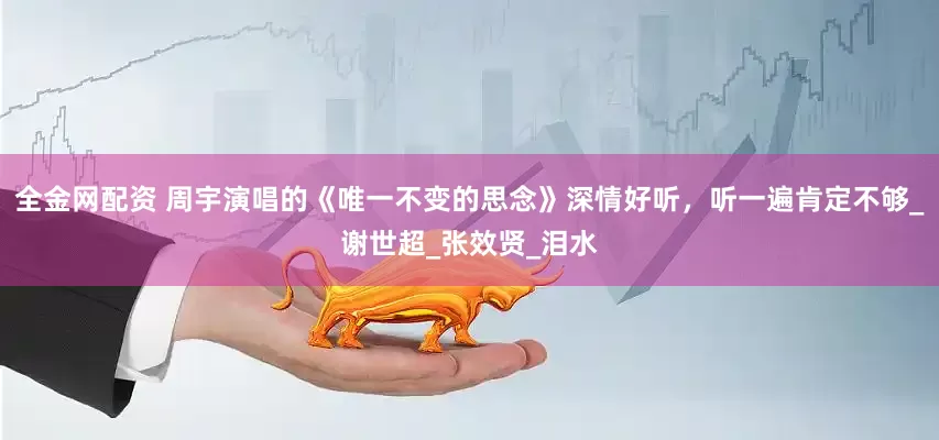 全金网配资 周宇演唱的《唯一不变的思念》深情好听，听一遍肯定不够_谢世超_张效贤_泪水