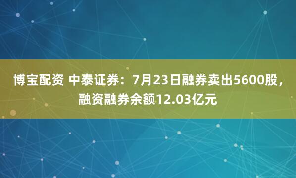 博宝配资 中泰证券：7月23日融券卖出5600股，融资融券余额12.03亿元