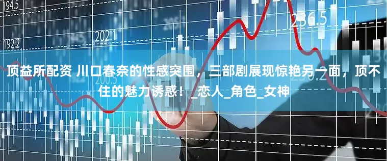 顶益所配资 川口春奈的性感突围，三部剧展现惊艳另一面，顶不住的魅力诱惑！_恋人_角色_女神