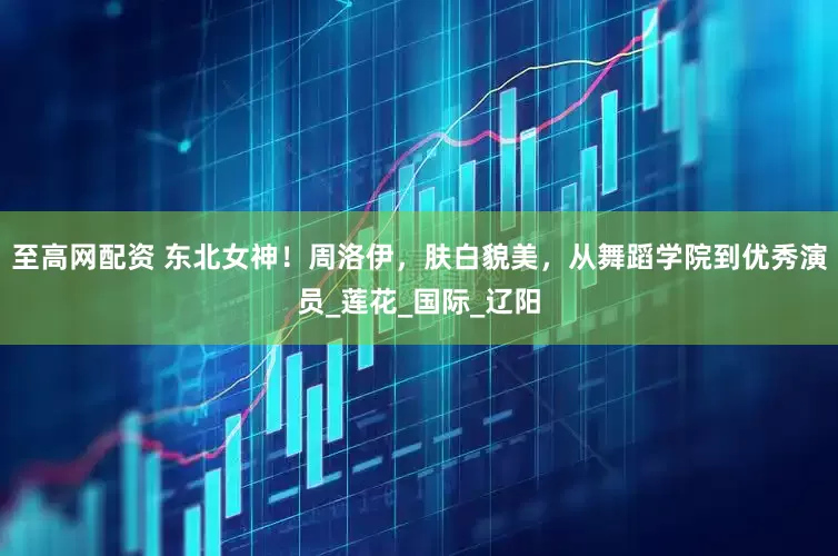 至高网配资 东北女神！周洛伊，肤白貌美，从舞蹈学院到优秀演员_莲花_国际_辽阳