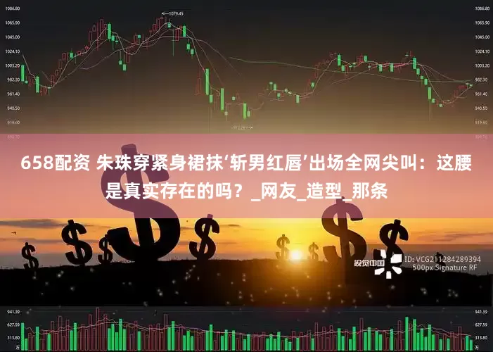 658配资 朱珠穿紧身裙抹‘斩男红唇’出场全网尖叫：这腰是真实存在的吗？_网友_造型_那条
