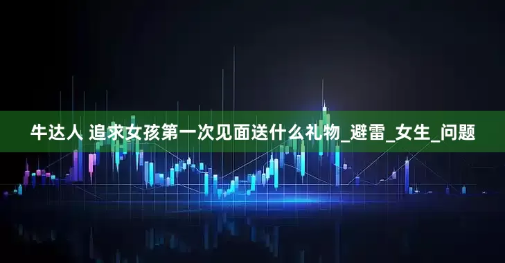 牛达人 追求女孩第一次见面送什么礼物_避雷_女生_问题