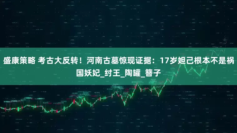 盛康策略 考古大反转！河南古墓惊现证据：17岁妲己根本不是祸国妖妃_纣王_陶罐_簪子