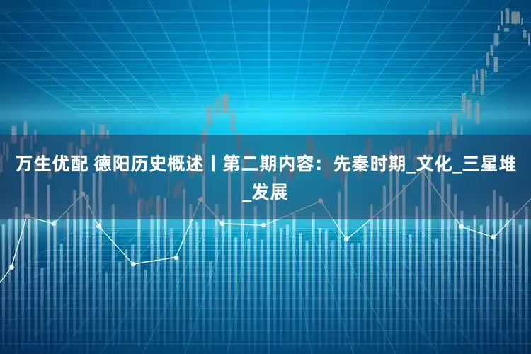 万生优配 德阳历史概述丨第二期内容：先秦时期_文化_三星堆_发展