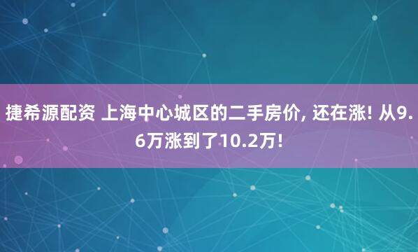 捷希源配资 上海中心城区的二手房价, 还在涨! 从9.6万涨到了10.2万!