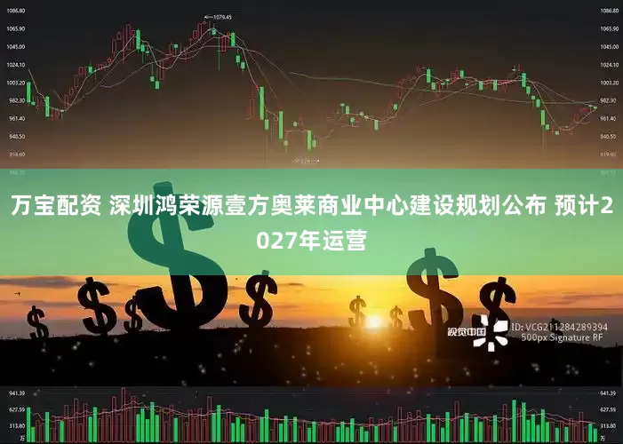 万宝配资 深圳鸿荣源壹方奥莱商业中心建设规划公布 预计2027年运营