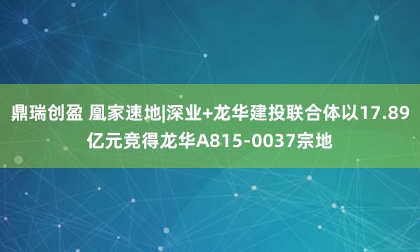 鼎瑞创盈 凰家速地|深业+龙华建投联合体以17.89亿元竞得龙华A815-0037宗地